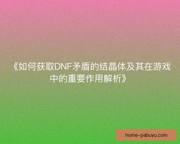 《如何获取DNF矛盾的结晶体及其在游戏中的重要作用解析》